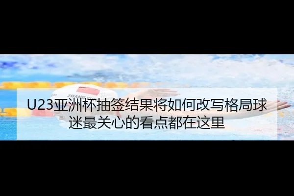 U23亚洲杯抽签结果将如何改写格局球迷最关心的看点都在这里
